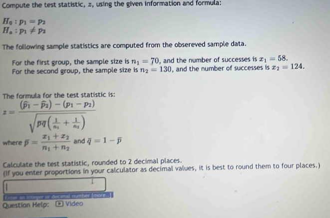 Compute the test statistic, z, using the given information and formula:
H_0:p_1=p_2
H_a:p_1!= p_2
The following sample statistics are computed from the obsereved sample data. 
For the first group, the sample size is n_1=70 , and the number of successes is x_1=58. 
For the second group, the sample size is n_2=130 , and the number of successes is x_2=124. 
The formula for the test statistic is:
z=frac (widehat p_1-widehat p_2)-(p_1-p_2)sqrt(pq(frac 1)n_1+frac 1n_2)
where overline p=frac x_1+x_2n_1+n_2 and overline q=1-overline p
Calculate the test statistic, rounded to 2 decimal places. 
(If you enter proportions in your calculator as decimal values, it is best to round them to four places.) 
Filer as lttegne or decinal number Imore.. 
Question Help: ν Video