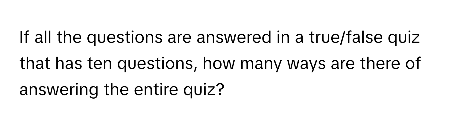 If all the questions are answered in a true/false quiz that has ten questions, how many ways are there of answering the entire quiz?