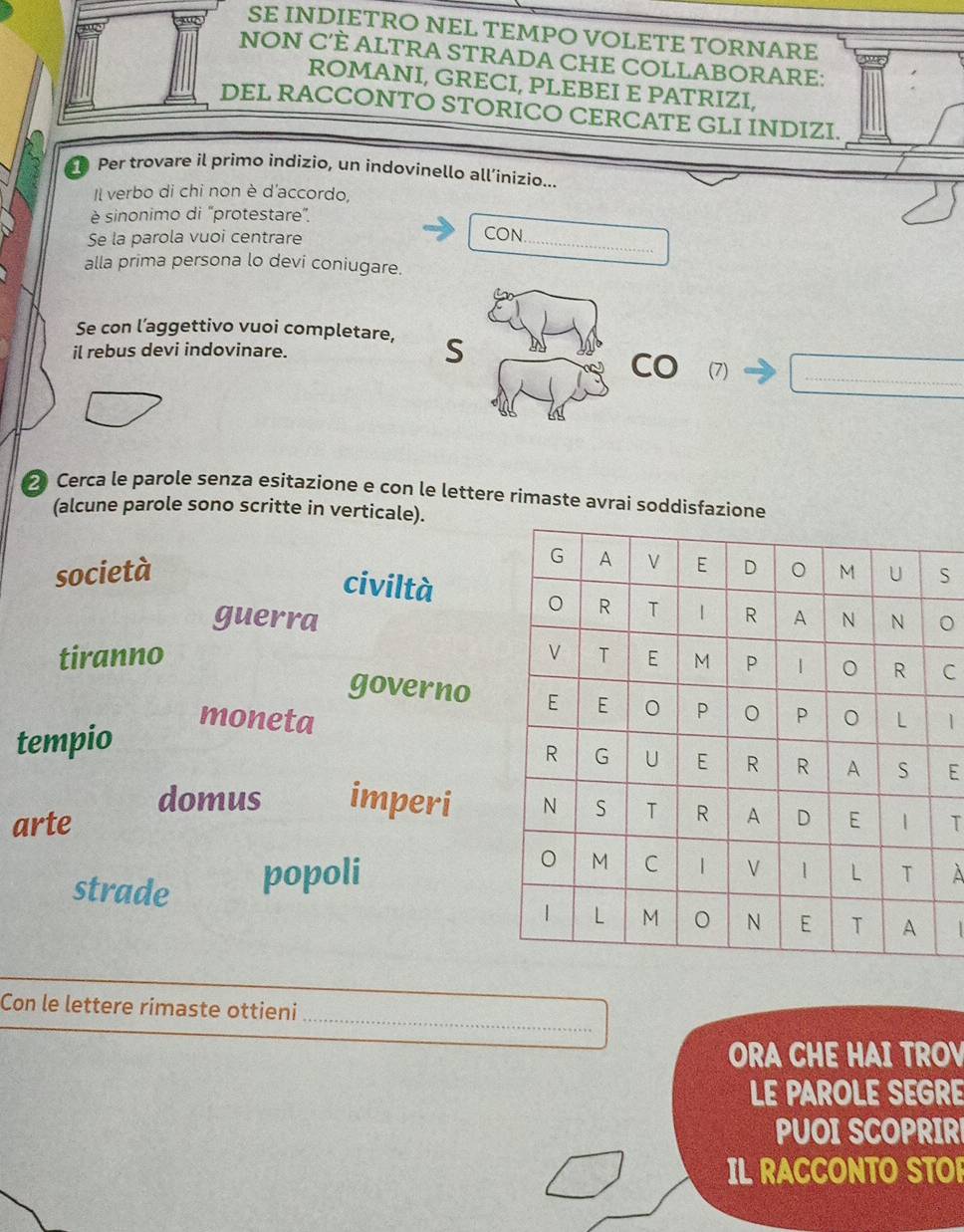 SE INDIETRO NEL TEMPO VOLETE TORNARE
NON C’È ALTRA STRADA CHE COLLABORARE:
ROMANI, GRECI, PLEBEI E PATRIZI,
DEL RACCONTO STORICO CERCATE GLI INDIZI.
D Per trovare il primo indizio, un indovinello all’ínizio...
Il verbo di chi non è d'accordo,
è sinonimo di "protestare".
Se la parola vuoi centrare
_
CON.
alla prima persona lo devi coniugare.
Se con l’aggettivo vuoi completare,
il rebus devi indovinare. S
CO (7)_
2 Cerca le parole senza esitazione e con le lettere rimaste avrai soddisfazione
(alcune parole sono scritte in verticale).
società S
civiltà
guerra。
tiranno C
governo
moneta
tempio 1
E
domus imperi
arte T
strade popoli À
_
Con le lettere rimaste ottieni
ORA CHE HAI TROV
LE PAROLE SEGRE
PUOI SCOPRIR
IL RACCONTO STO