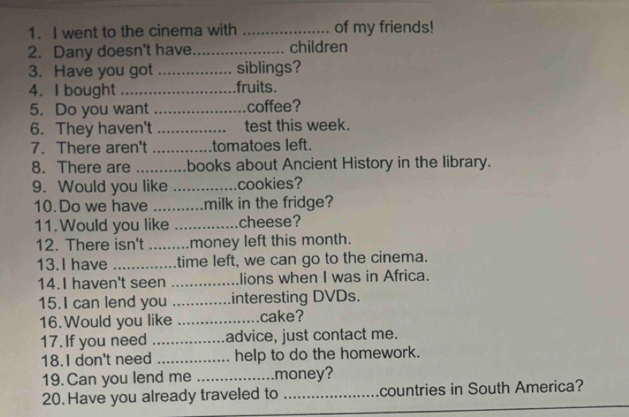 went to the cinema with _of my friends! 
2. Dany doesn't have_ children 
3. Have you got _siblings? 
4. I bought ._ fruits. 

5. Do you want _..............coffee? 
6. They haven't _............. test this week. 
7. There aren't .............tomatoes left. 
8. There are ........... .books about Ancient History in the library. 
9. Would you like _cookies? 
10.Do we have ...........milk in the fridge? 
11. Would you like _cheese? 
12. There isn't _money left this month. 
13.I have ... time left, we can go to the cinema. 
14.I haven't seen _lions when I was in Africa. 
15.I can lend you _interesting DVDs. 
16. Would you like _cake? 
17. If you need _advice, just contact me. 
18. I don't need _help to do the homework. 
19. Can you lend me _money? 
20. Have you already traveled to _countries in South America?