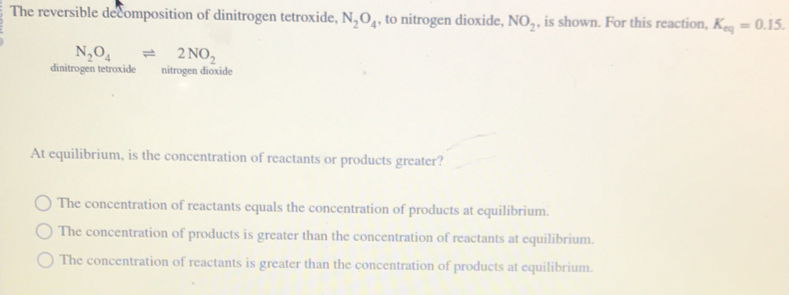 The reversible decomposition of dinitrogen tetroxide, N_2O_4 , to nitrogen dioxide, NO_2 , is shown. For this reaction, K_eq=0.15.
N_2O_4leftharpoons 2NO_2
dinitrogen tetroxide nitrogen dioxide
At equilibrium, is the concentration of reactants or products greater?
The concentration of reactants equals the concentration of products at equilibrium.
The concentration of products is greater than the concentration of reactants at equilibrium.
The concentration of reactants is greater than the concentration of products at equilibrium.