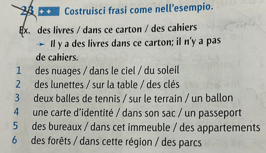 Costruisci frasi come nell’esempio. 
Ex. des livres / dans ce carton / des cahiers 
Il y a des livres dans ce carton; il n’ y a pas 
de cahiers. 
1 des nuages / dans le ciel / du soleil 
2 des lunettes / sur la table / des clés 
3 deux balles de tennis / sur le terrain / un ballon 
4 une carte d’identité / dans son sac / un passeport 
5 des bureaux / dans cet immeuble / des appartements 
6 des forêts / dans cette région / des parcs