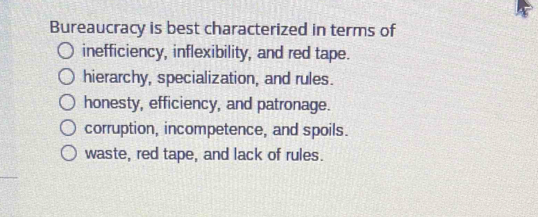 Bureaucracy is best characterized in terms of
inefficiency, inflexibility, and red tape.
hierarchy, specialization, and rules.
honesty, efficiency, and patronage.
corruption, incompetence, and spoils.
waste, red tape, and lack of rules.