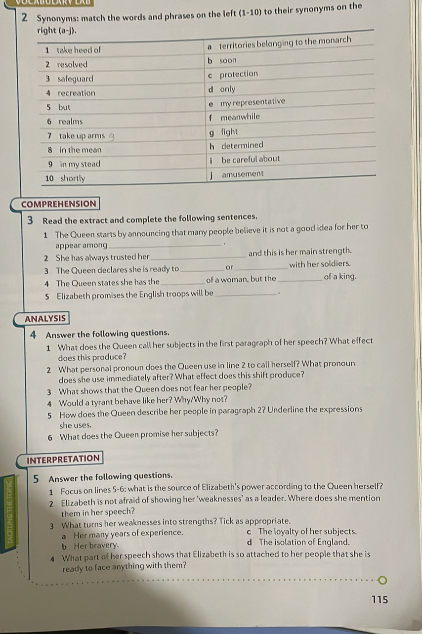 Synonyms: match the words and phrases on the left (1-10) to their synonyms on the
COMPREHENSION
3 Read the extract and complete the following sentences.
1 The Queen starts by announcing that many people believe it is not a good idea for her to
appear among _.
2 She has always trusted her _and this is her main strength.
3 The Queen declares she is ready to_ or_ with her soldiers.
4 The Queen states she has the_ of a woman, but the_ of a king.
5 Elizabeth promises the English troops will be_
.
ANALYSIS
4 Answer the following questions.
1 What does the Queen call her subjects in the first paragraph of her speech? What effect
does this produce?
2 What personal pronoun does the Queen use in line 2 to call herself? What pronoun
does she use immediately after? What effect does this shift produce?
3 What shows that the Queen does not fear her people?
4 Would a tyrant behave like her? Why/Why not?
5 How does the Queen describe her people in paragraph 2? Underline the expressions
she uses.
6 What does the Queen promise her subjects?
INTERPRETATION
5 Answer the following questions.
1 Focus on lines 5-6: what is the source of Elizabeth's power according to the Queen herself?
2 Elizabeth is not afraid of showing her ‘weaknesses’ as a leader. Where does she mention
them in her speech?
3 What turns her weaknesses into strengths? Tick as appropriate.
a Her many years of experience. c The loyalty of her subjects.
b Her bravery. d The isolation of England.
4 What part of her speech shows that Elizabeth is so attached to her people that she is
ready to face anything with them?
115