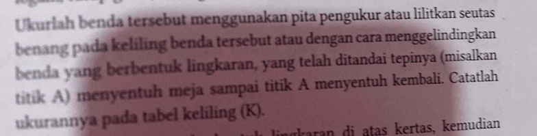 Ukurlah benda tersebut menggunakan pita pengukur atau lilitkan seutas 
benang pada keliling benda tersebut atau dengan cara menggelindingkan 
benda yang berbentuk lingkaran, yang telah ditandai tepinya (misalkan 
titik A) menyentuh meja sampai titik A menyentuh kembali. Catatlah 
ukurannya pada tabel keliling (K). 
raran di atas kertas, kemudian