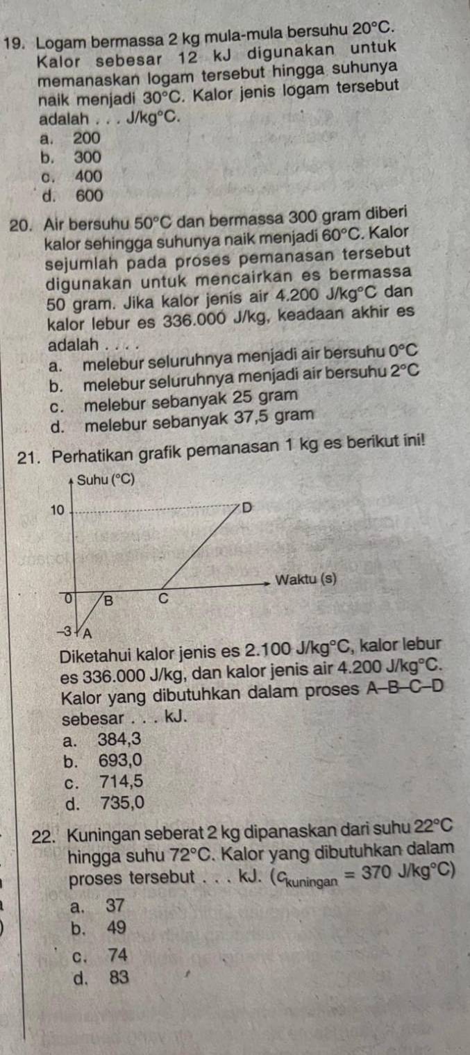 Logam bermassa 2 kg mula-mula bersuhu 20°C.
Kalor sebesar 12 kJ digunakan untuk
memanaskan logam tersebut hingga suhunya
naik menjadi 30°C. Kalor jenis logam tersebut
adalah . . . J/kg°C.
a. 200
b. 300
c. 400
d. 600
20. Air bersuhu 50°C dan bermassa 300 gram diberi
kalor sehingga suhunya naik menjadi 60°C. Kalor
sejumlah pada proses pemanasan tersebut
digunakan untuk mencairkan es bermassa
50 gram. Jika kalor jenis air 4.200J/kg°C dan
kalor lebur es 336.000 J/kg, keadaan akhir es
adalah .
a. melebur seluruhnya menjadi air bersuhu 0°C
b. melebur seluruhnya menjadi air bersuhu 2°C
c. melebur sebanyak 25 gram
d. melebur sebanyak 37,5 gram
21. Perhatikan grafik pemanasan 1 kg es berikut ini!
Diketahui kalor jenis es 2.100J/kg°C , kalor lebur
es 336.000 J/kg, dan kalor jenis air 4.200J/kg°C.
Kalor yang dibutuhkan dalam proses A-B-C-D
sebesar . . . kJ.
a. 384,3
b. 693,0
c. 714,5
d. 735,0
22. Kuningan seberat 2 kg dipanaskan dari suhu 22°C
hingga suhu 72°C. Kalor yang dibutuhkan dalam
proses tersebut . . . kJ. (c_kuningan=370J/kg°C)
a. 37
b. 49
c. 74
d， 83