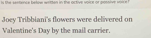 Is the sentence below written in the active voice or passive voice? 
Joey Tribbiani's flowers were delivered on 
Valentine's Day by the mail carrier.