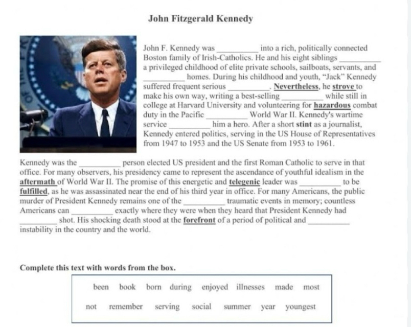 John Fitzgerald Kennedy 
John F. Kennedy was _into a rich, politically connected 
Boston family of Irish-Catholics. He and his eight siblings_ 
a privileged childhood of elite private schools, sailboats, servants, and 
_homes. During his childhood and youth, “Jack” Kennedy 
suffered frequent serious _. Nevertheless, he strove to 
make his own way, writing a best-selling_ while still in 
college at Harvard University and volunteering for hazardous combat 
duty in the Pacific_ World War II. Kennedy's wartime 
service_ him a hero. After a short stint as a journalist, 
Kennedy entered politics, serving in the US House of Representatives 
from 1947 to 1953 and the US Senate from 1953 to 1961. 
Kennedy was the _person elected US president and the first Roman Catholic to serve in that 
office. For many observers, his presidency came to represent the ascendance of youthful idealism in the 
aftermath of World War II. The promise of this energetic and telegenic leader was _to be 
fulfilled, as he was assassinated near the end of his third year in office. For many Americans, the public 
murder of President Kennedy remains one of the _traumatic events in memory; countless 
Americans can_ exactly where they were when they heard that President Kennedy had 
_shot. His shocking death stood at the forefront of a period of political and_ 
instability in the country and the world. 
Complete this text with words from the box. 
been book born during enjoyed illnesses made most 
not remember serving social summer year youngest