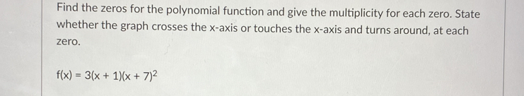 Find the zeros for the polynomial function and give the multiplicity for each zero. State 
whether the graph crosses the x-axis or touches the x-axis and turns around, at each 
zero.
f(x)=3(x+1)(x+7)^2