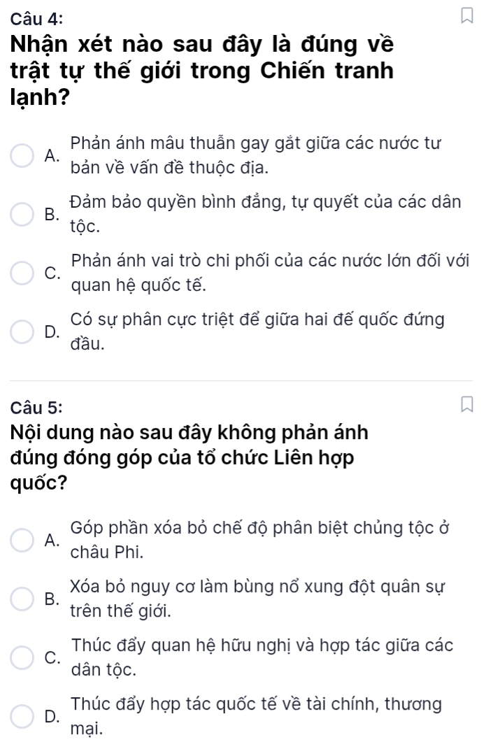 Nhận xét nào sau đây là đúng về
trật tự thế giới trong Chiến tranh
lạnh?
Phản ánh mâu thuẫn gay gắt giữa các nước tư
A.
bản về vấn đề thuộc địa.
Đảm bảo quyền bình đẳng, tự quyết của các dân
B.
tộc.
Phản ánh vai trò chi phối của các nước lớn đối với
C.
quan hệ quốc tế.
Có sự phân cực triệt để giữa hai đế quốc đứng
D.
đầu.
Câu 5:
Nội dung nào sau đây không phản ánh
đúng đóng góp của tổ chức Liên hợp
quốc?
A. Góp phần xóa bỏ chế độ phân biệt chủng tộc ở
châu Phi.
B. Xóa bỏ nguy cơ làm bùng nổ xung đột quân sự
trên thế giới.
C. Thúc đẩy quan hệ hữu nghị và hợp tác giữa các
dân tộc.
D. Thúc đẩy hợp tác quốc tế về tài chính, thương
mại.