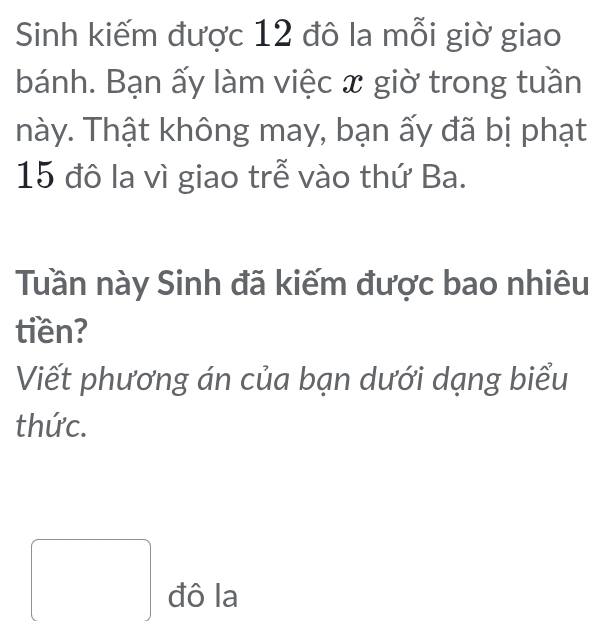 Sinh kiếm được 12 đô la mỗi giờ giao 
bánh. Bạn ấy làm việc x giờ trong tuần 
này. Thật không may, bạn ấy đã bị phạt
15 đô la vì giao trễ vào thứ Ba. 
Tuần này Sinh đã kiếm được bao nhiêu 
tiền? 
Viết phương án của bạn dưới dạng biểu 
thức. 
đô la