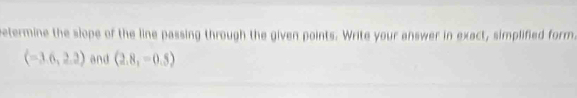 Petermine the slope of the line passing through the given points. Write your answer in exact, simplified form.
(-3.6,2.2) and (2.8,-0.5)