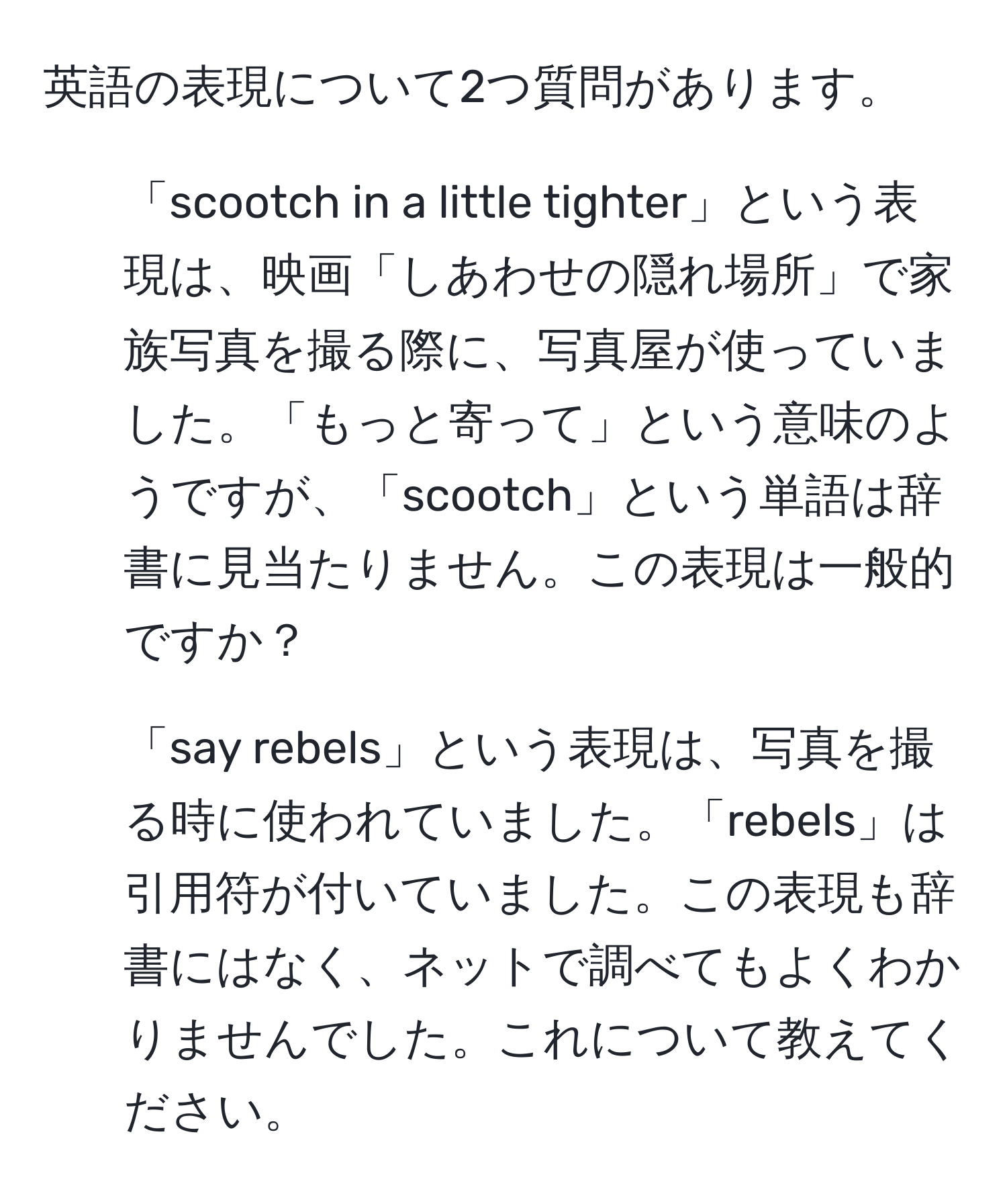 英語の表現について2つ質問があります。  
1. 「scootch in a little tighter」という表現は、映画「しあわせの隠れ場所」で家族写真を撮る際に、写真屋が使っていました。「もっと寄って」という意味のようですが、「scootch」という単語は辞書に見当たりません。この表現は一般的ですか？  
2. 「say rebels」という表現は、写真を撮る時に使われていました。「rebels」は引用符が付いていました。この表現も辞書にはなく、ネットで調べてもよくわかりませんでした。これについて教えてください。