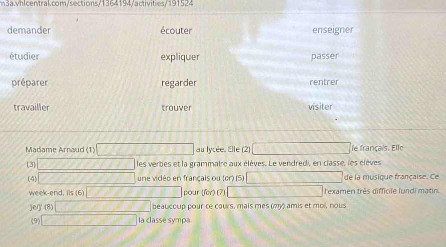 demander écouter enseigner 
étudier expliquer passer 
préparer regarder rentrer 
travailler trouver visiter 
Madame Arnaud (1) au lycée. Elle (2) le français. Elle 
(3) les verbes et la grammaire aux élèves. Le vendredi, en classe, les élèves 
(4) une vidéo en français ou (or) (5) de la musique française. Ce 
week-end, ils (6) pour (for) (7) l'examen très difficile lundi matin. 
Je/J' (8) beaucoup pour ce cours, mais mes (my) amis et moi, nous 
(9) la classe sympa.