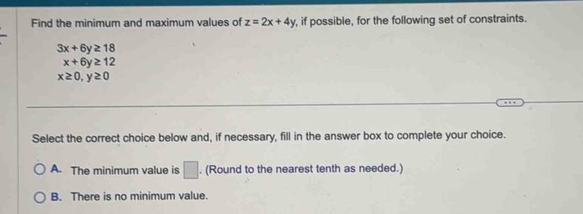 Find the minimum and maximum values of z=2x+4y , if possible, for the following set of constraints.
3x+6y≥ 18
x+6y≥ 12
x≥ 0, y≥ 0
Select the correct choice below and, if necessary, fill in the answer box to complete your choice.
A. The minimum value is □. (Round to the nearest tenth as needed.)
B. There is no minimum value.