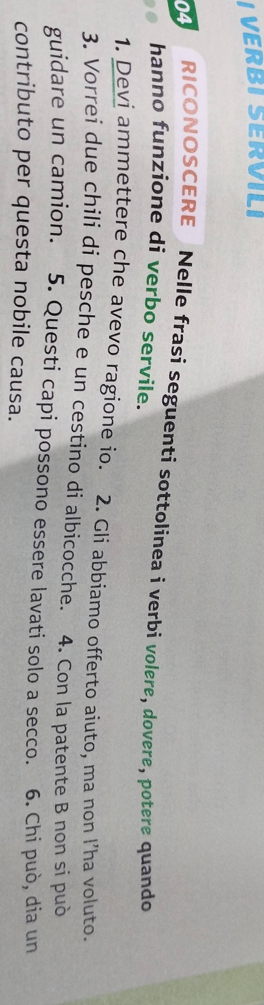 VERBI SERVILI 
04 RICONOSCERE Nelle frasi seguenti sottolinea i verbi volere, dovere, potere quando 
hanno funzione di verbo servile. 
1. Devi ammettere che avevo ragione io. 2. Gli abbiamo offerto aiuto, ma non l’ha voluto. 
3. Vorrei due chili di pesche e un cestino di albicocche. 4. Con la patente B non si può 
guidare un camion. 5. Questi capi possono essere lavati solo a secco. 6. Chi può, dia un 
contributo per questa nobile causa.