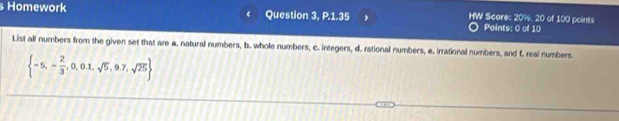 Homework Question 3, P.1.35 Points: 0 of 10 
HW Score: 20%, 20 of 100 points 
List all numbers from the given set that are a. natural numbers, b. whole numbers, c. integers, d. rational numbers, e. irrational numbers, and f. real numbers.
 -5,- 2/3 ,0,0.1,sqrt(5),9.7,sqrt(25)