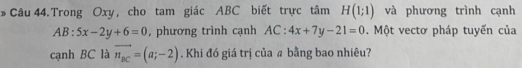 »Câu 44. Trong Oxy , cho tam giác ABC biết trực tâm H(1;1) và phương trình cạnh
AB:5x-2y+6=0 , phương trình cạnh AC:4x+7y-21=0. Một vectơ pháp tuyến của 
cạnh BC là vector n_BC=(a;-2). Khi đó giá trị của a bằng bao nhiêu?