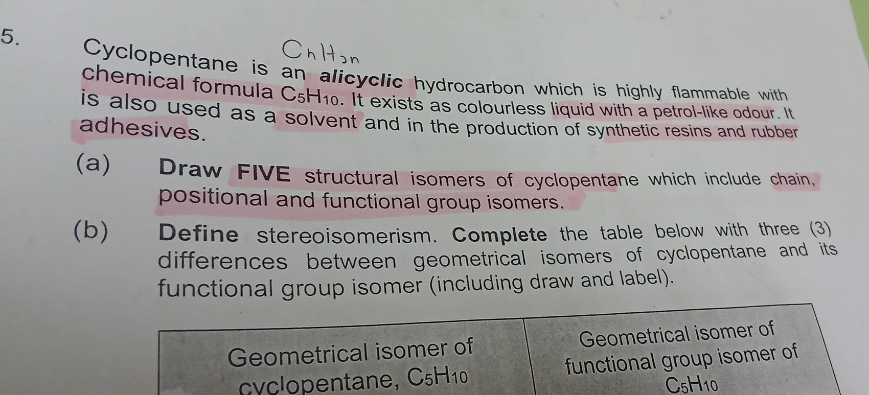 Cyclopentane is an alicyclic hydrocarbon which is highly flammable with 
chemical formula C5H10. It exists as colourless liquid with a petrol-like odour. It 
is also used as a solvent and in the production of synthetic resins and rubber . 
adhesives. 
(a) Draw FIVE structural isomers of cyclopentane which include chain, 
positional and functional group isomers. 
(b) Define stereoisomerism. Complete the table below with three (3) 
differences between geometrical isomers of cyclopentane and its 
functional group isomer (including draw and label). 
Geometrical isomer of Geometrical isomer of 
cyclopentane, C5H10 functional group isomer of
C_5H_10