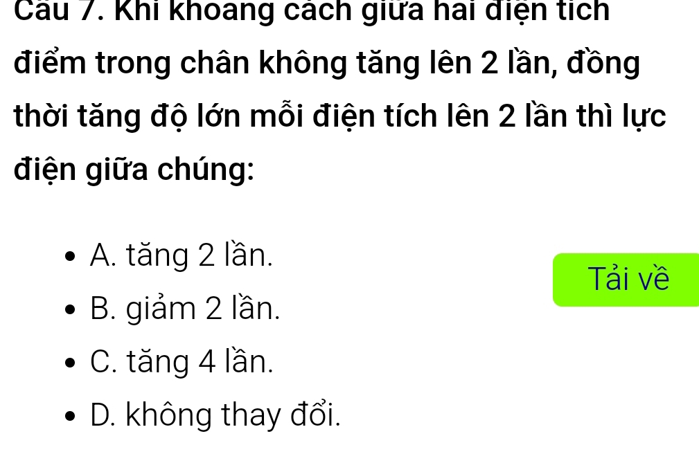 Cau 7. Khi khoang cách giữa hai diện tích
điểm trong chân không tăng lên 2 lần, đồng
thời tăng độ lớn mỗi điện tích lên 2 lần thì lực
điện giữa chúng:
A. tăng 2 lần.
Tải về
B. giảm 2 lần.
C. tăng 4 lần.
D. không thay đổi.