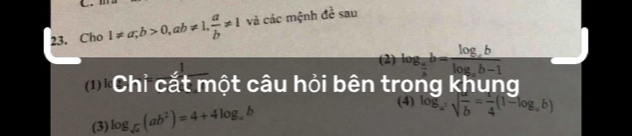 Cho 1!= a; b>0, ab!= 1,  a/b != 1 và các mệnh đề sau 
(2) log _ a/2 b=frac log _ablog _ab-1
Chỉ cắt một câu hỏi bên trong khung 
(3) log _sqrt(a)(ab^2)=4+4log _ab
(4) log _a^2sqrt(frac a)b= 1/4 (1=log _ab)