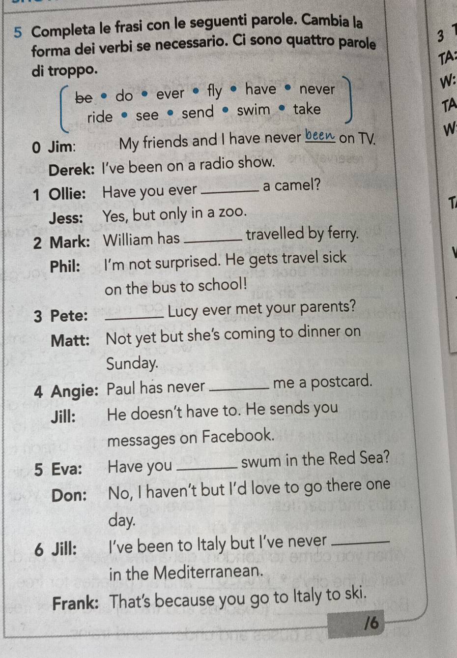 Completa le frasi con le seguenti parole. Cambia la 
forma dei verbi se necessario. Ci sono quattro parole 
3 
TA: 
di troppo. 
be * do • ever • fly , have • never 
W: 
ride • see • send • swim • take 
TA 
0 Jim: My friends and I have never been on TV 
W 
Derek: I've been on a radio show. 
1 Ollie: Have you ever _a camel? 
1 
Jess: Yes, but only in a zoo. 
2 Mark: William has _travelled by ferry. 
Phil: I'm not surprised. He gets travel sick 
on the bus to school! 
3 Pete: _Lucy ever met your parents? 
Matt: Not yet but she's coming to dinner on 
Sunday. 
4 Angie: Paul has never_ me a postcard. 
Jill: He doesn't have to. He sends you 
messages on Facebook. 
5 Eva: Have you _swum in the Red Sea? 
Don: No, I haven’t but I’d love to go there one 
day. 
6 Jill: te I’ve been to Italy but I’ve never_ 
in the Mediterranean. 
Frank: That's because you go to Italy to ski. 
16