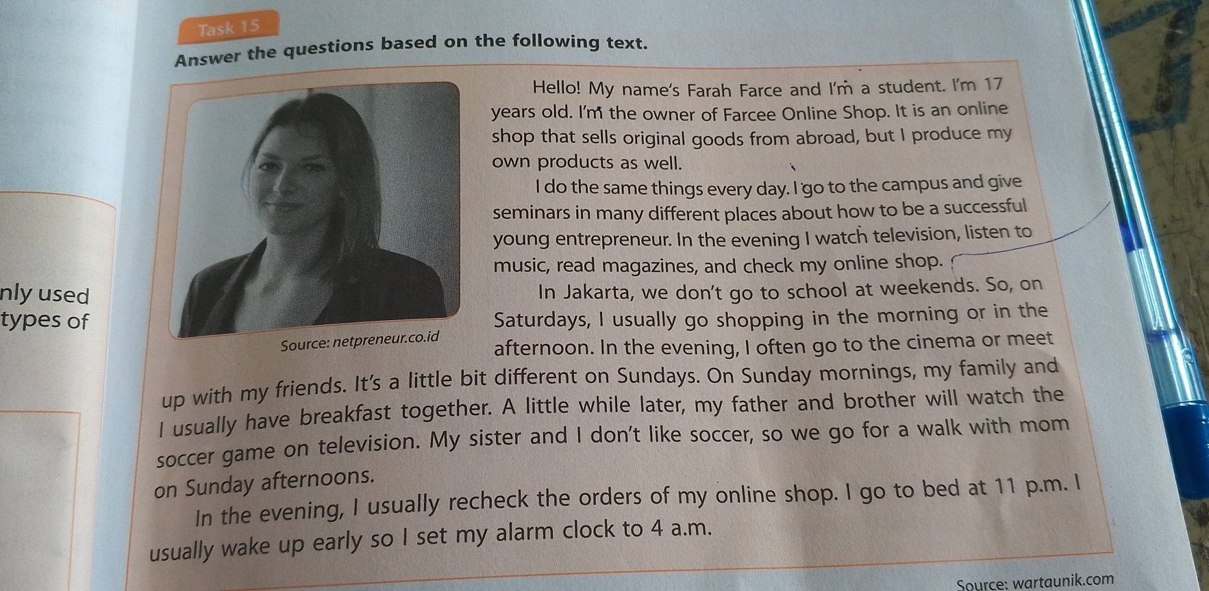 Task 15 
Answer the questions based on the following text. 
Hello! My name's Farah Farce and I'm a student. I'm 17
years old. I'm the owner of Farcee Online Shop. It is an online 
shop that sells original goods from abroad, but I produce my 
own products as well. 
I do the same things every day. I 'go to the campus and give 
seminars in many different places about how to be a successful 
young entrepreneur. In the evening I watch television, listen to 
music, read magazines, and check my online shop. 
nly usedIn Jakarta, we don't go to school at weekends. So, on 
types of Saturdays, I usually go shopping in the morning or in the 
afternoon. In the evening, I often go to the cinema or meet 
up with my friends. It's a little bit different on Sundays. On Sunday mornings, my family and 
I usually have breakfast together. A little while later, my father and brother will watch the 
soccer game on television. My sister and I don't like soccer, so we go for a walk with mom 
on Sunday afternoons. 
In the evening, I usually recheck the orders of my online shop. I go to bed at 11 p.m. I 
usually wake up early so I set my alarm clock to 4 a.m. 
Source: wartaunik.com