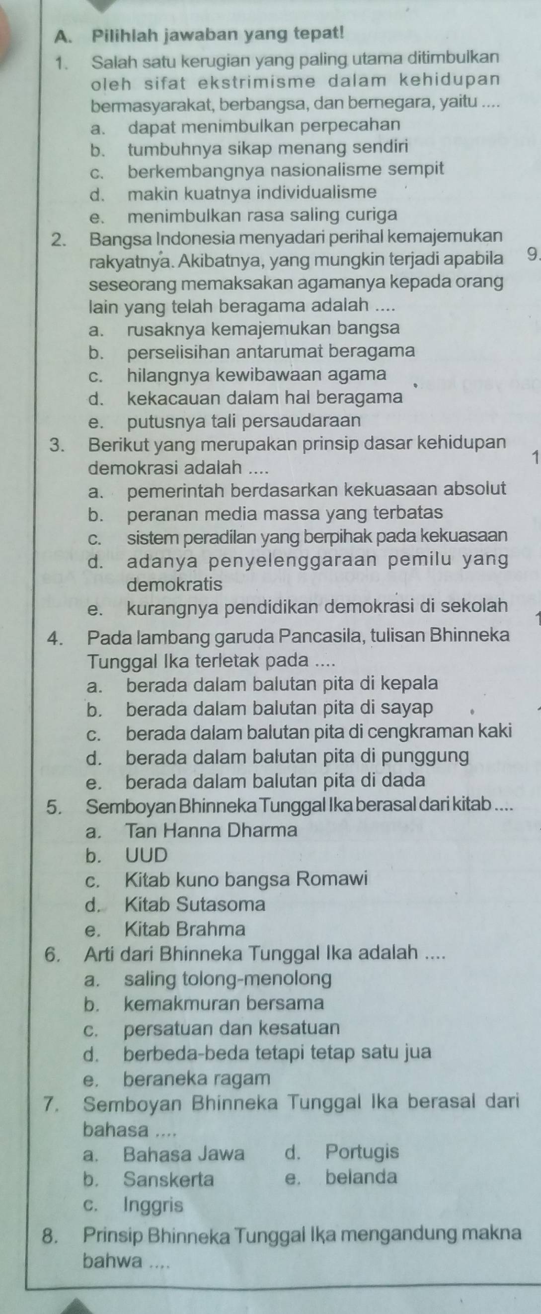 Pilihlah jawaban yang tepat!
1. Salah satu kerugian yang paling utama ditimbulkan
oleh sifat ekstrimisme dalam kehidupan 
bermasyarakat, berbangsa, dan bernegara, yaitu ....
a. dapat menimbulkan perpecahan
b. tumbuhnya sikap menang sendiri
c. berkembangnya nasionalisme sempit
d. makin kuatnya individualisme
e. menimbulkan rasa saling curiga
2. Bangsa Indonesia menyadari perihal kemajemukan
rakyatnya. Akibatnya, yang mungkin terjadi apabila 9.
seseorang memaksakan agamanya kepada orang
lain yang telah beragama adalah ....
a. rusaknya kemajemukan bangsa
b. perselisihan antarumat beragama
c. hilangnya kewibawaan agama
d. kekacauan dalam hal beragama
e. putusnya tali persaudaraan
3. Berikut yang merupakan prinsip dasar kehidupan
1
demokrasi adalah ....
a. pemerintah berdasarkan kekuasaan absolut
b. peranan media massa yang terbatas
c. sistem peradilan yang berpihak pada kekuasaan
d. adanya penyelenggaraan pemilu yang
demokratis
e. kurangnya pendidikan demokrasi di sekolah
4. Pada lambang garuda Pancasila, tulisan Bhinneka
Tunggal Ika terletak pada ....
a. berada dalam balutan pita di kepala
b. berada dalam balutan pita di sayap
c. berada dalam balutan pita di cengkraman kaki
d. berada dalam balutan pita di punggung
e. berada dalam balutan pita di dada
5. Semboyan Bhinneka Tunggal Ika berasal dari kitab ....
a. Tan Hanna Dharma
b. UUD
c. Kitab kuno bangsa Romawi
d. Kitab Sutasoma
e. Kitab Brahma
6. Arti dari Bhinneka Tunggal Ika adalah ....
a. saling tolong-menolong
b. kemakmuran bersama
c. persatuan dan kesatuan
d. berbeda-beda tetapi tetap satu jua
e， beraneka ragam
7. Semboyan Bhinneka Tunggal Ika berasal dari
bahasa ....
a. Bahasa Jawa d. Portugis
b. Sanskerta e. belanda
c. Inggris
8. Prinsip Bhinneka Tunggal Ika mengandung makna
bahwa ....