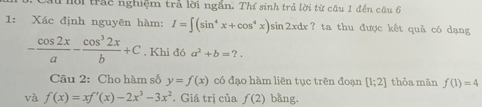 Cầu lời trác nghiệm trả lời ngắn. Thí sinh trả lời từ câu 1 đến câu 6 
1: Xác định nguyên hàm: I=∈t (sin^4x+cos^4x)sin 2xdx ? ta thu được kết quả có dạng
- cos 2x/a - cos^32x/b +C. Khi đó a^2+b=?. 
Câu 2: Cho hàm số y=f(x) có đạo hàm liên tục trên đoạn [1;2] thỏa mān f(1)=4
và f(x)=xf'(x)-2x^3-3x^2. Giá trị của f(2) bằng.