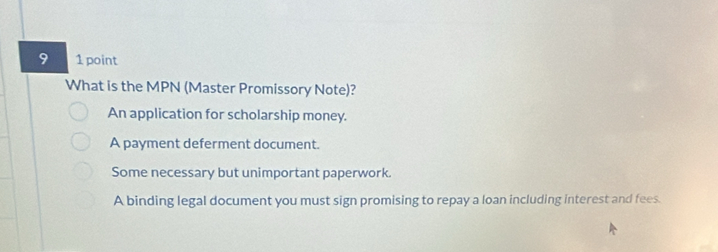 9 1 point
What is the MPN (Master Promissory Note)?
An application for scholarship money.
A payment deferment document.
Some necessary but unimportant paperwork.
A binding legal document you must sign promising to repay a loan including interest and fees.