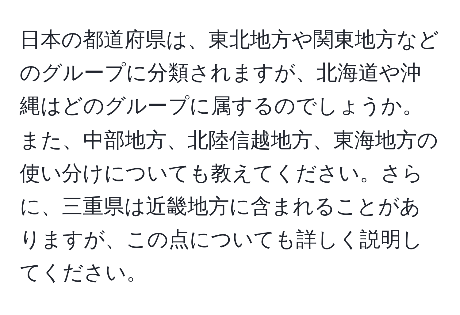 日本の都道府県は、東北地方や関東地方などのグループに分類されますが、北海道や沖縄はどのグループに属するのでしょうか。また、中部地方、北陸信越地方、東海地方の使い分けについても教えてください。さらに、三重県は近畿地方に含まれることがありますが、この点についても詳しく説明してください。