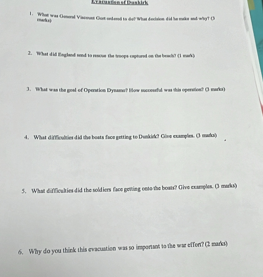 Evacuation of Dunkirk 
1. What was General Viscount Gort ordered to do? What decision did he make and why? (3 
marks) 
2. What did England send to rescue the troops captured on the beach? (1 mark) 
3. What was the goal of Operation Dynamo? How successful was this operation? (3 marks) 
4. What difficulties did the boats face getting to Dunkirk? Give examples. (3 marks) 
5. What difficulties did the soldiers face getting onto the boats? Give examples. (3 marks) 
6. Why do you think this evacuation was so important to the war effort? (2 marks)