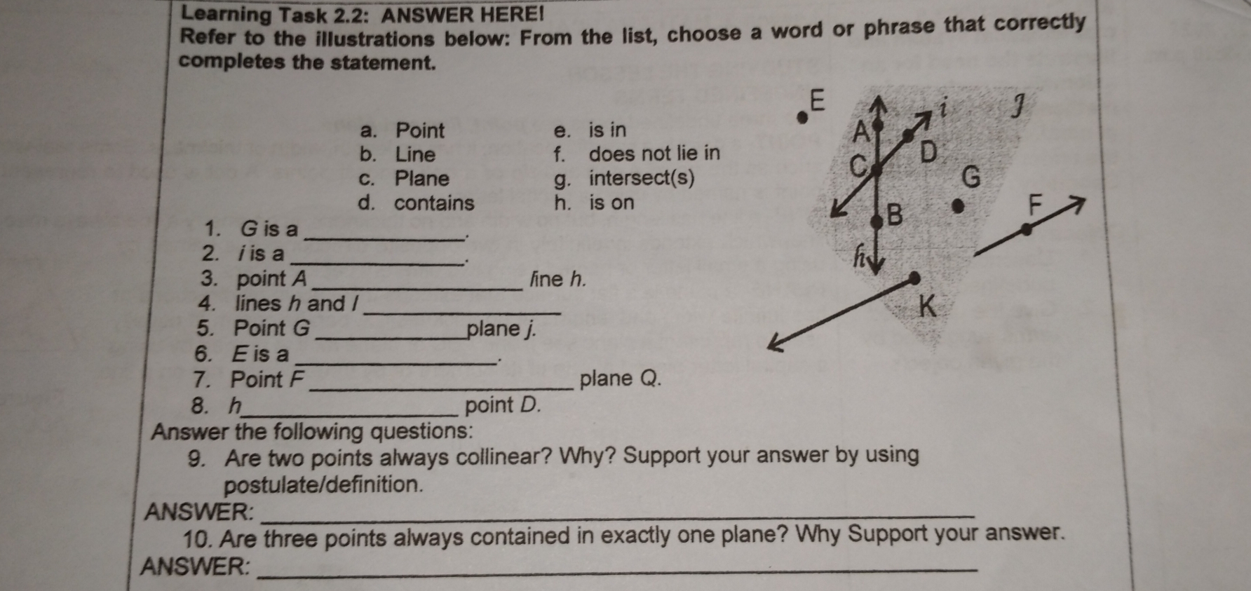 Learning Task 2.2:  ANSWER HERE!
Refer to the illustrations below: From the list, choose a word or phrase that correctly
completes the statement.
a. Point e.is in
b.Line f.does not lie in
c. Plane g.intersect(s)
d. contains h. is on
1.    G is a
*
2. i is a
3.   point A_line h.
4.   lines h and /_
5.   Point G_plane j.
6.  E is a
_.
7.   Point F plane Q.
8.  h_ point D.
Answer the following questions:
9.   Are two points always collinear? Why? Support your answer by using
postulate/definition.
ANSWER:
10. Are three points always contained in exactly one plane? Why Support your answer.
ANSWER: