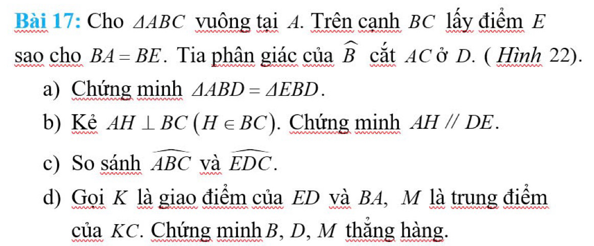 Cho △ ABC vuông tại 4. Trên cạnh BC lấy điểm E 
sao cho BA=BE. Tia phân giác của widehat B cắt AC ở D. ( Hình 22). 
a) Chứng minh △ ABD=△ EBD. 
b) Kè AH⊥ BC(H∈ BC). Chứng minh AH//DE. 
c) So sánh widehat ABC và widehat EDC. 
d) Gọi K là giao điểm của ED và BA, M là trung điểm 
của KC. Chứng minh B, D, M thắng hàng.