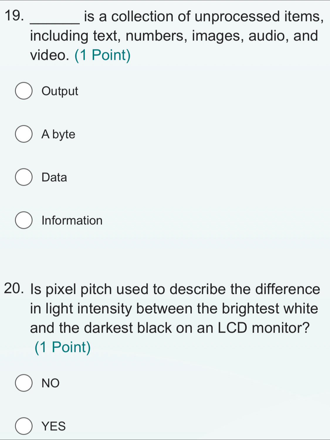 is a collection of unprocessed items,
including text, numbers, images, audio, and
video. (1 Point)
Output
A byte
Data
Information
20. Is pixel pitch used to describe the difference
in light intensity between the brightest white
and the darkest black on an LCD monitor?
(1 Point)
NO
YES