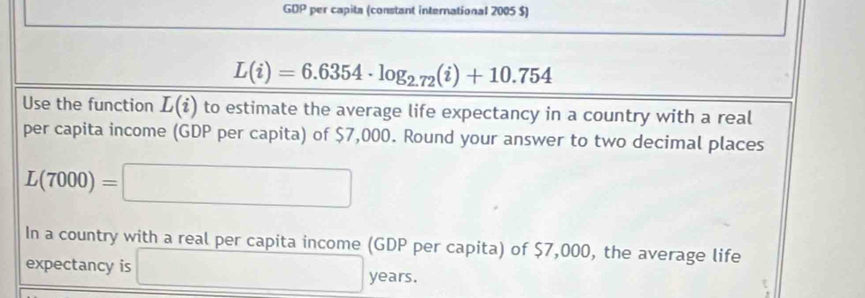 GDP per capita (constant international 2005 $)
L(i)=6.6354· log _2.72(i)+10.754
Use the function L(i) to estimate the average life expectancy in a country with a real 
per capita income (GDP per capita) of $7,000. Round your answer to two decimal places
L(7000)=□
In a country with a real per capita income (GDP per capita) of $7,000, the average life 
expectancy is □ years.