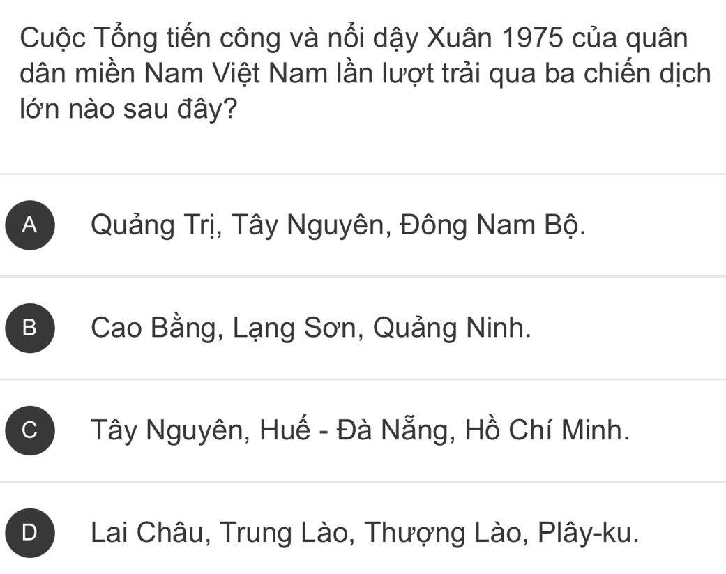 Cuộc Tổng tiến công và nổi dậy Xuân 1975 của quân
dân miền Nam Việt Nam lần lượt trải qua ba chiến dịch
ớn nào sau đây?
A Quảng Trị, Tây Nguyên, Đông Nam Bộ.
B Cao Bằng, Lạng Sơn, Quảng Ninh.
C Tây Nguyên, Huế - Đà Nẵng, Hồ Chí Minh.
D Lai Châu, Trung Lào, Thượng Lào, Plây-ku.