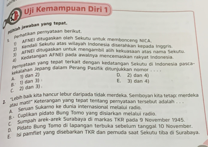 abine
Uji Kemampuan Diri 1
Pilihlah jawaban yang tepat.
1, Perhatikan pernyataan berikut,
1) AFNEI ditugaskan oleh Sekutu untuk membonceng NICA.
2) Kendali Sekutu atas wilayah Indoneśia diserahkan kepada Inggris.
3) AFNEI ditugaskan untuk mengambil alih kekuasaan atas nama Sekutu.
4) Kedatangan AFNEI pada awalnya mencemaskan rakyat Indonesia.
Pernyataan yang tepat terkait dengan kedatangan Sekutu di Indonesia pasca-
kekalahan Jepang dalam Perang Pasifik ditunjukkan nomor , . . .
A. 1) dan 2) D. 2) dan 4)
C. 2) dan 3) B.· 1) dan 3)
E. 3) dan 4)
2. “Lebih baik kita hancur lebur daripada tidak merdeka. Semboyan kita tetap: merdeka
atau mati!” Keterangan yang tepat tentang pernyataan tersebut adalah . . .
A. Seruan Sukarno ke dunia internasional melalui radio.
B Cuplikan pidato Bung Tomo yang disiarkan melalui radio.
C. Sumpah arek-arek Surabaya di markas TKR pada 9 November 1945.
D. Pidato Bung Tomo di lapangan terbuka sebelum tanggal 10 November.
E. Isi pamflet yang disebarkan TKR dan pemuda saat Sekutu tiba di Surabaya.