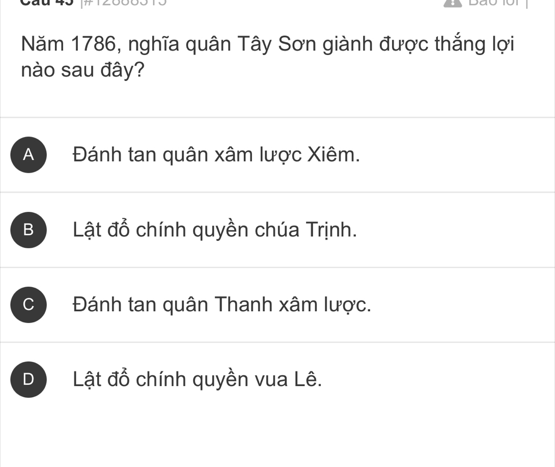 Năm 1786, nghĩa quân Tây Sơn giành được thắng lợi
nào sau đây?
A Đánh tan quân xâm lược Xiêm.
B Lật đồ chính quyền chúa Trịnh.
C Đánh tan quân Thanh xâm lược.
D Lật đổ chính quyền vua Lê.