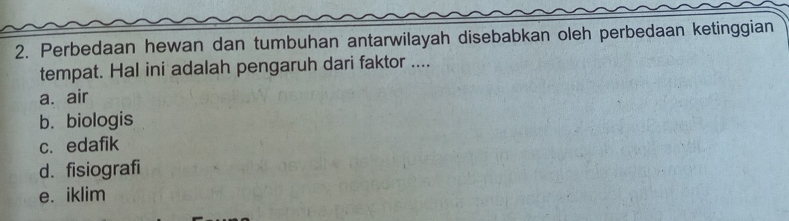 Perbedaan hewan dan tumbuhan antarwilayah disebabkan oleh perbedaan ketinggian
tempat. Hal ini adalah pengaruh dari faktor ....
a. air
b. biologis
c. edafik
d. fisiografi
e. iklim