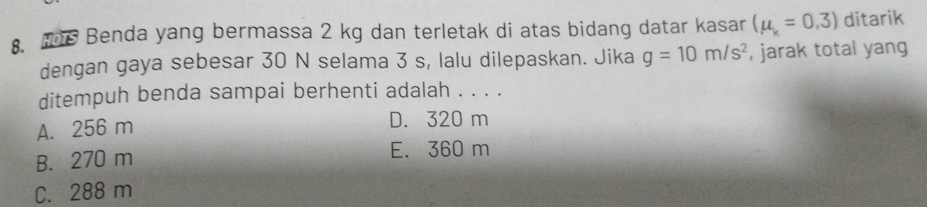 Benda yang bermassa 2 kg dan terletak di atas bidang datar kasar (mu _k=0,3) ditarik
dengan gaya sebesar 30 N selama 3 s, lalu dilepaskan. Jika g=10m/s^2 , jarak total yang
ditempuh benda sampai berhenti adalah . . . .
A. 256 m
D. 320 m
B. 270 m
E. 360 m
C. 288 m