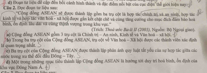 Đoạn tư liệu để cập đến bối cảnh hình thành và đặc điểm nổi bật của cục diện thế giới hiện nay: 
Câu 2. Đọc đoạn tư liệu sau: 
*Cộng đồng ASEAN sẽ được thành lập gồm ba trụ cột là hợp tác chính trị và an ninh, hợp tác 
kinh tế và hợp tác văn hoá - xã hội được gắn kết chặt chẽ và cùng tăng cường cho mục đích đảm bảo hoà 
bình, ổn định lâu dài và cùng thịnh vượng trong khu vực.” 
(Trích: Thoả ước Ba-li II (2003), Nguồn: Bộ Ngoại giao). 
a) Cộng đồng ASEAN gồm 3 trụ cột là Chính trị - An ninh, Kinh tế và Văn hoá - xã hội. 
(b) Trong ba trụ cột của Cộng đồng ASEAN, trụ cột về Văn hoá - Xã hội được các thành viên xác định 
là quan trọng nhất. 
c) Ba trụ cột của Cộng đồng ASEAN được thành lập phản ánh quy luật tất yếu của sự hợp tác giữa các 
nước trong xu thế đối đầu Đông - Tây. 
d) Một trong những mục tiêu thành lập Cộng đồng ASEAN là hướng tới duy trì hoà bình, ổn định của 
khu vực Đông Nam Á. 
t liên