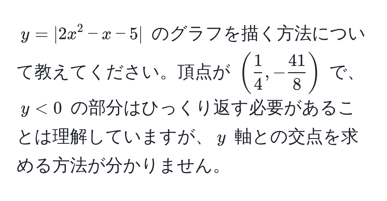 $y = |2x^(2 - x - 5|$ のグラフを描く方法について教えてください。頂点が $(frac1)4, - 41/8 )$ で、$y < 0$ の部分はひっくり返す必要があることは理解していますが、$y$ 軸との交点を求める方法が分かりません。