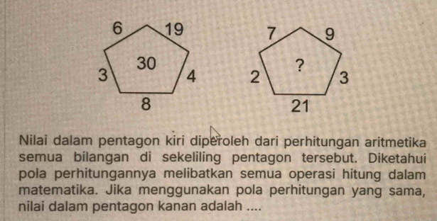 Nilai dalam pentagon kiri diperoleh dari perhitungan aritmetika 
semua bilangan di sekeliling pentagon tersebut. Diketahui 
pola perhitungannya melibatkan semua operasi hitung dalam 
matematika. Jika menggunakan pola perhitungan yang sama, 
nilai dalam pentagon kanan adalah ....