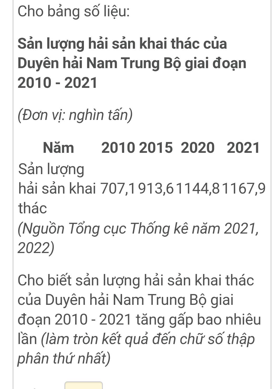 Cho bảng số liệu: 
Sản lượng hải sản khai thác của 
Duyên hải Nam Trung Bộ giai đoạn 
2010 - 2021 
(Đơn vị: nghìn tấn) 
Năm 2010 2015 2020 2021 
Sản lượng 
hải sản khai 707, 1913, 61144, 81167, 9
thác 
(Nguồn Tổng cục Thống kê năm 2021,
2022) 
Cho biết sản lượng hải sản khai thác 
của Duyên hải Nam Trung Bộ giai 
đoạn 2010 - 2021 tăng gấp bao nhiêu 
lần (làm tròn kết quả đến chữ số thập 
phân thứ nhất)