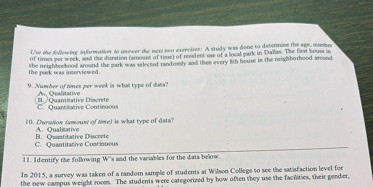 Use the following information to answer the next two exercises: A study was done to determine the age, number
of times per week, and the duration (amount of time) of resident use of a local park in Dallas. The first house in
the neighborhood around the park was selected randomly and then every 8th house in the neighborhood around
the park was interviewed.
9. Number of times per week is what type of data?
Qualitative
B. Quantitative Discrete
C. Quantitative Continuous
10. Duration (amount of time) is what type of data?
A. Qualitative
B. Quantitative Discrete
C. Quantitative Continuous
11. Identify the following W’s and the variables for the data below.
In 2015, a survey was taken of a random sample of students at Wilson College to see the satisfaction level for
the new campus weight room. The students were categorized by how often they use the facilities, their gender,