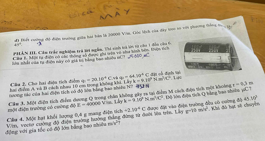 Biết cường độ điện trường giữa hài bản là 20000 V/m. Góc lệch của dây treo so với phương thẳng đú 1à
45°.
PHÀN III. Câu trắc nghiệm trả lời ngắn. Thí sinh trả lời từ câu 1 đến câu 6.
Câu 1. Một tụ điện có các thông số được ghi trên vỏ như hình bên. Điện tích
100
250V ca0
lớn nhất của tụ điện này có giá trị bằng bao nhiêu nC?
[
105t 151
Câu 2. Cho hai điện tích điểm q_1=20.10^(-6)C và q_2=64.10^(-6)C đặt cố định tại
hai điểm A và B cách nhau 10 cm trong không khí. Lấy k=9.10^9N.m^2/C^2. Lực
tương tác của hai điện tích có độ lớn bằng bao nhiêu N?   
Câu 3. Một điện tích điểm dương Q trong chân không gây ra tại điểm M cách điện tích một khoảng r=0,3m
một điện trường có cường độ E=40000V/m. Lấy k=9.10^9N.m^2/C^2. Độ lớn điện tích Q bằng bao nhiêu μC?
Câu 4. Một hạt khối lượng 0,4 g mang điện tích +2.10^(-6)C được đặt vào điện trường đều có cường độ 45.10^3
V/m, vectơ cường độ điện trường hướng thắng đứng từ dưới lên trên. Lấy g=10m/s^2. Khi đó hạt sẽ chuyền
động với gia tốc có độ lớn bằng bao nhiêu m/s^2