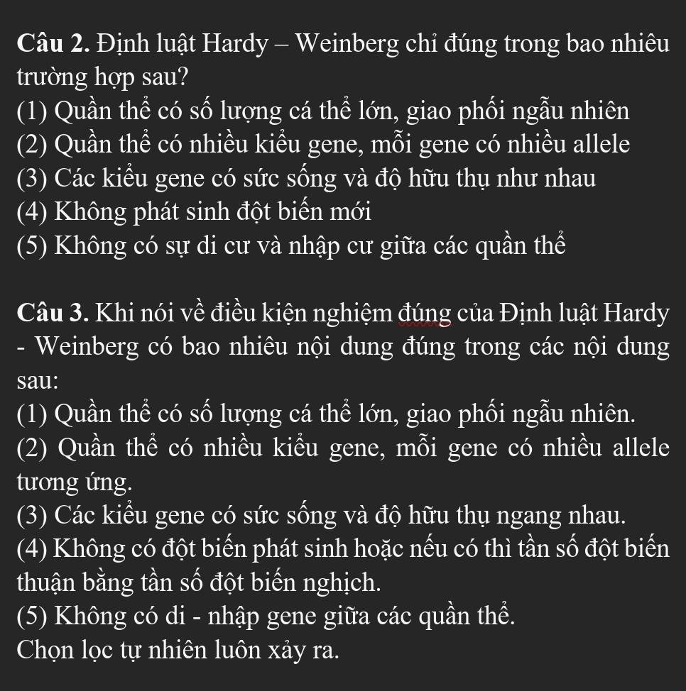 Định luật Hardy - Weinberg chỉ đúng trong bao nhiêu
trường hợp sau?
(1) Quần thể có số lượng cá thể lớn, giao phối ngẫu nhiên
(2) Quần thể có nhiều kiều gene, mỗi gene có nhiều allele
(3) Các kiểu gene có sức sống và độ hữu thụ như nhau
(4) Không phát sinh đột biến mới
(5) Không có sự di cư và nhập cư giữa các quần thể
Câu 3. Khi nói về điều kiện nghiệm đúng của Định luật Hardy
- Weinberg có bao nhiêu nội dung đúng trong các nội dung
sau:
(1) Quần thể có số lượng cá thể lớn, giao phối ngẫu nhiên.
(2) Quần thể có nhiều kiểu gene, mỗi gene có nhiều allele
tương ứng.
(3) Các kiểu gene có sức sống và độ hữu thụ ngang nhau.
(4) Không có đột biến phát sinh hoặc nếu có thì tần số đột biến
thuận bằng tần số đột biến nghịch.
(5) Không có di - nhập gene giữa các quần thể.
Chọn lọc tự nhiên luôn xảy ra.