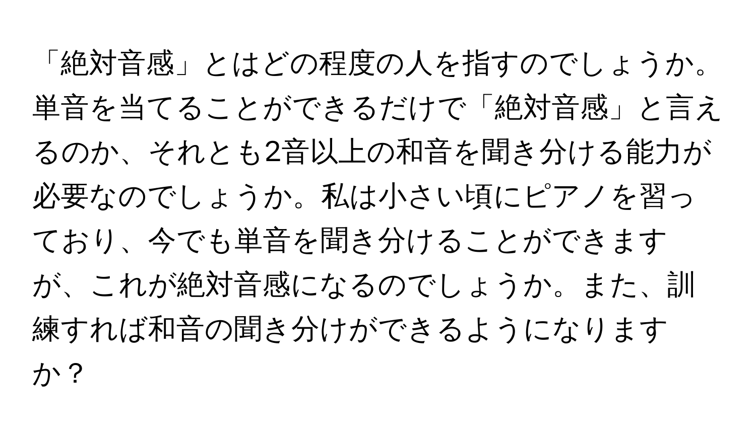 「絶対音感」とはどの程度の人を指すのでしょうか。単音を当てることができるだけで「絶対音感」と言えるのか、それとも2音以上の和音を聞き分ける能力が必要なのでしょうか。私は小さい頃にピアノを習っており、今でも単音を聞き分けることができますが、これが絶対音感になるのでしょうか。また、訓練すれば和音の聞き分けができるようになりますか？