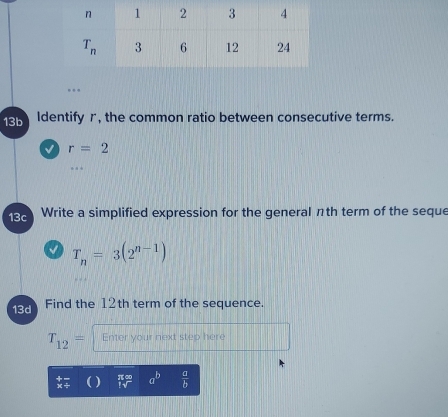 13b Identify r, the common ratio between consecutive terms.
√ r=2
13c Write a simplified expression for the general nth term of the seque
√ T_n=3(2^(n-1))
13d Find the 12th term of the sequence.
T_12= Enter your next step here
a^b  a/b 